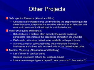 Other ProjectsOther Projects
Safe Injection Resource (Ahmad and Mfon)Safe Injection Resource (Ahmad and Mfon)
– One-page safer injection drug use flyer listing the proper techniques forOne-page safer injection drug use flyer listing the proper techniques for
sterile injections, symptoms that could be indicative of an infection, andsterile injections, symptoms that could be indicative of an infection, and
reasons to seek medical treatment for an infected woundreasons to seek medical treatment for an infected wound
Water Drive (Jane and Michael)Water Drive (Jane and Michael)
– Dehydration is a problem often faced by the needle exchangeDehydration is a problem often faced by the needle exchange
participants (can increase the occurrence of injection site wounds)participants (can increase the occurrence of injection site wounds)
– PW! mobile unit makes bottled water available to the participantsPW! mobile unit makes bottled water available to the participants
– A project aimed at collecting bottled water donations from localA project aimed at collecting bottled water donations from local
businesses and a bake sale to raise funds for the bottled water drivebusinesses and a bake sale to raise funds for the bottled water drive
Medical Mapping (Alessandra and Brittney)Medical Mapping (Alessandra and Brittney)
– List of clinics in serviced areasList of clinics in serviced areas
– Updated information (phone #s, locations, hours)Updated information (phone #s, locations, hours)
– Insurance coverage (types accepted?, treat uninsured?, fees waived?)Insurance coverage (types accepted?, treat uninsured?, fees waived?)
 