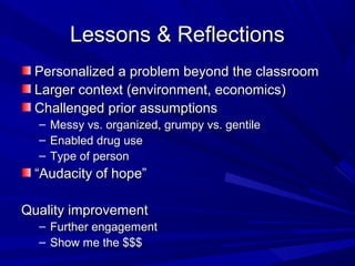 Lessons & ReflectionsLessons & Reflections
Personalized a problem beyond the classroomPersonalized a problem beyond the classroom
Larger context (environment, economics)Larger context (environment, economics)
Challenged prior assumptionsChallenged prior assumptions
– Messy vs. organized, grumpy vs. gentileMessy vs. organized, grumpy vs. gentile
– Enabled drug useEnabled drug use
– Type of personType of person
““Audacity of hope”Audacity of hope”
Quality improvementQuality improvement
– Further engagementFurther engagement
– Show me the $$$Show me the $$$
 
