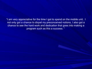 ““I am very appreciative for the time I got to spend on the mobile unit. I
not only got a chance to dispel my preconceived notions, I also got a
chance to see the hard work and dedication that goes into making a
program such as this a success. “
 