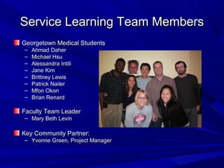 Service Learning Team MembersService Learning Team Members
Georgetown Medical StudentsGeorgetown Medical Students
– Ahmad DaherAhmad Daher
– Michael HsuMichael Hsu
– Alessandra IntiliAlessandra Intili
– Jane KimJane Kim
– Brittney LewisBrittney Lewis
– Patrick NailerPatrick Nailer
– Mfon OkonMfon Okon
– Brian RenardBrian Renard
Faculty Team LeaderFaculty Team Leader
– Mary Beth LevinMary Beth Levin
Key Community Partner:Key Community Partner:
– Yvonne Green, Project ManagerYvonne Green, Project Manager
 