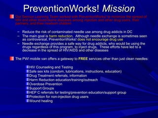 PreventionWorks!PreventionWorks! MissionMission
Our Service Learning Team worked with PreventionWorks! to minimize the spread ofOur Service Learning Team worked with PreventionWorks! to minimize the spread of
HIV and other blood-borne diseases among injection and other drug users, theirHIV and other blood-borne diseases among injection and other drug users, their
partners, and their newborn childrenpartners, and their newborn children
– Reduce the risk of contaminated needle use among drug addicts in DCReduce the risk of contaminated needle use among drug addicts in DC
– The main goal isThe main goal is harm reductionharm reduction. Although needle exchange is sometimes seen. Although needle exchange is sometimes seen
as controversial, PreventionWorks!as controversial, PreventionWorks! does not encourage drug usedoes not encourage drug use
– Needle exchange provides a safe way for drug addicts, who would be using theNeedle exchange provides a safe way for drug addicts, who would be using the
drugs regardless of this program, to inject drugs. These efforts have led to adrugs regardless of this program, to inject drugs. These efforts have led to a
decrease in the spread of HIV/AIDS and other diseasesdecrease in the spread of HIV/AIDS and other diseases
The PW! mobile van offers a gateway toThe PW! mobile van offers a gateway to FREEFREE services other than just clean needles:services other than just clean needles:
HIV Counseling and TestingHIV Counseling and Testing
Safe sex kits (condom, lubrications, instructions, education)Safe sex kits (condom, lubrications, instructions, education)
Drug Treatment referrals, informationDrug Treatment referrals, information
Harm Reduction education/training/outreachHarm Reduction education/training/outreach
Overdose PreventionOverdose Prevention
Support GroupsSupport Groups
HEP C referrals for testing/prevention education/support groupHEP C referrals for testing/prevention education/support group
Protection for non-injection drug usersProtection for non-injection drug users
Wound healingWound healing
 