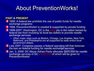 About PreventionWorks!About PreventionWorks!
PAST & PRESENTPAST & PRESENT
1990: A federal law prohibits the use of public funds for needle1990: A federal law prohibits the use of public funds for needle
exchange programsexchange programs
1998: PreventionWorks! is created & supported by private funding1998: PreventionWorks! is created & supported by private funding
1998-2007: Washington, DC is the1998-2007: Washington, DC is the onlyonly city in the nation barred bycity in the nation barred by
federal law from investing its local tax dollars to provide needlefederal law from investing its local tax dollars to provide needle
exchange servicesexchange services
– Other major cities such as Boston, Chicago, Los Angeles, New York,Other major cities such as Boston, Chicago, Los Angeles, New York,
Baltimore, and Philadelphia are all supported by state and/or localBaltimore, and Philadelphia are all supported by state and/or local
government dollarsgovernment dollars
Late 2007: Congress passes a federal spending bill that removesLate 2007: Congress passes a federal spending bill that removes
the ban on federal funding for needle exchange servicesthe ban on federal funding for needle exchange services
Jan. 3, 2008: DC Mayor Adrian Fenty allocates $650,000 for needleJan. 3, 2008: DC Mayor Adrian Fenty allocates $650,000 for needle
exchange services in DC -exchange services in DC - $300,000$300,000 of which will be given toof which will be given to
PreventionWorks!PreventionWorks!
 