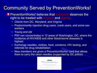 Community Served by PreventionWorks!Community Served by PreventionWorks!
PreventionWorks! believes thatPreventionWorks! believes that everyoneeveryone deserves thedeserves the
right to be treated withright to be treated with respectrespect andand dignitydignity..
– Clients from DC, Maryland, and VirginiaClients from DC, Maryland, and Virginia
– Predominantly injection drug users, crack users, and some sexPredominantly injection drug users, crack users, and some sex
workersworkers
– Young and oldYoung and old
– PW! van concentrates in 12 areas of Washington, DC, where thePW! van concentrates in 12 areas of Washington, DC, where the
incidence of HIV/AIDS and other blood-borne diseases isincidence of HIV/AIDS and other blood-borne diseases is
highesthighest
– Exchange needles, clothes, food, condoms, HIV testing, andExchange needles, clothes, food, condoms, HIV testing, and
referrals for drug rehabilitationreferrals for drug rehabilitation
– New members are given a PreventionWorks! card that allowsNew members are given a PreventionWorks! card that allows
them to carry the clean needles (supported by DC police)them to carry the clean needles (supported by DC police)
 