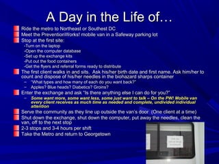A Day in the Life of…A Day in the Life of…
Ride the metro to Northeast or Southest DCRide the metro to Northeast or Southest DC
Meet the PreventionWorks! mobile van in a Safeway parking lotMeet the PreventionWorks! mobile van in a Safeway parking lot
Stop at the first site:Stop at the first site:
-Turn on the laptop-Turn on the laptop
-Open the computer database-Open the computer database
-Set up the exchange kits-Set up the exchange kits
-Put out the food containers-Put out the food containers
-Get the flyers and referral forms ready to distribute-Get the flyers and referral forms ready to distribute
The first client walks in and sits. Ask his/her birth date and first name. Ask him/her toThe first client walks in and sits. Ask his/her birth date and first name. Ask him/her to
count and dispose of his/her needles in the biohazard sharps containercount and dispose of his/her needles in the biohazard sharps container
– ““What types and how many of each do you want back?”What types and how many of each do you want back?”
– Apples? Blue heads? Diabetics? Groins?Apples? Blue heads? Diabetics? Groins?
Enter the exchange and ask “Is there anything else I can do for you?”Enter the exchange and ask “Is there anything else I can do for you?”
– Some want more, some want less, some just want to talk – On the PW! Mobile vanSome want more, some want less, some just want to talk – On the PW! Mobile van
every client receives as much time as needed and complete, undivided individualevery client receives as much time as needed and complete, undivided individual
attentionattention
Serve the community as they line up outside the van’s door (One client at a time)Serve the community as they line up outside the van’s door (One client at a time)
Shut down the exchange, shut down the computer, put away the needles, clean theShut down the exchange, shut down the computer, put away the needles, clean the
van, off to the next stopvan, off to the next stop
2-3 stops and 3-4 hours per shift2-3 stops and 3-4 hours per shift
Take the Metro and return to GeorgetownTake the Metro and return to Georgetown
 