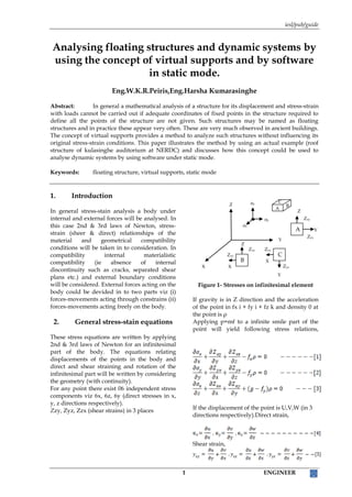 iesl/pub/guide
1 ENGINEER
Analysing floating structures and dynamic systems by
using the concept of virtual supports and by software
in static mode.
Eng.W.K.R.Peiris,Eng.Harsha Kumarasinghe
Abstract: In general a mathematical analysis of a structure for its displacement and stress-strain
with loads cannot be carried out if adequate coordinates of fixed points in the structure required to
define all the points of the structure are not given. Such structures may be named as floating
structures and in practice these appear very often. These are very much observed in ancient buildings.
The concept of virtual supports provides a method to analyze such structures without influencing its
original stress-strain conditions. This paper illustrates the method by using an actual example (roof
structure of kulasinghe auditorium at NERDC) and discusses how this concept could be used to
analyse dynamic systems by using software under static mode.
Keywords: floating structure, virtual supports, static mode
1. Introduction
In general stress-stain analysis a body under
internal and external forces will be analysed. In
this case 2nd & 3rd laws of Newton, stress-
strain (sheer & direct) relationships of the
material and geometrical compatibility
conditions will be taken in to consideration. In
compatibility internal materialistic
compatibility (ie absence of internal
discontinuity such as cracks, separated shear
plans etc.) and external boundary conditions
will be considered. External forces acting on the
body could be devided in to two parts viz (i)
forces-movements acting through constrains (ii)
forces-movements acting freely on the body.
2. General stress-stain equations
These stress equations are written by applying
2nd & 3rd laws of Newton for an infinitesimal
part of the body. The equations relating
displacements of the points in the body and
direct and shear straining and rotation of the
infinitesimal part will be written by considering
the geometry (with continuity).
For any point there exist 06 independent stress
components viz 6x, 6z, 6y (direct stresses in x,
y, z directions respectively).
Zzy, Zyz, Zzx (shear strains) in 3 places
Figure 1- Stresses on infinitesimal element
If gravity is in Z direction and the acceleration
of the point in fx i + fy i + fz k and density 0 at
the point is ρ
Applying p=mf to a infinite smile part of the
point will yield following stress relations,
If the displacement of the point is U,V,W (in 3
directions respectively).Direct strain,
Shear strain,
Y
Z
Y
σz
σy
σx
C
B
A
Zyz
Zxz
C
X
Zzy
Zxy
B
X
Z
Zzy
Zyx
A
Y
X
Z
 