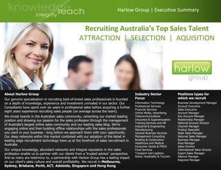 Harlow Group | Executive Summary
Positions types for
which we recruit
Business Development Manager
Account Executive
Sales Executive
Account Manager
Key Account Manager
Relationship Manager
National Account Director
Channel Manager
Product Specialist
State Sales Manager
National Sales Manager
Business Manager
Area Manager
Sales Director
International Sales Director
Export Sales Manager
Alliance Manager
Regional Manager
Industry Sector
Focus
Information Technology
Professional Services
Financial Services
Online Media, Advertising
Telecommunications
Insurance & Superannuation
Training Services and HR
Industrial & Engineering
Manufacturing
General Business Services
Management Consulting
Building & Construction
Healthcare and Medical
Consumer Goods & FMCG
Food Services
Transport and Logistics
Retail, Hospitality & Tourism
About Harlow Group
Our genuine specialisation in recruiting best-of-breed sales professionals is founded
on a depth of knowledge, experience and investment unrivaled in our sector. Our
Consultants have spent over six years in professional sales before acquiring a further
eight years experience recruiting sales people (on average across the team).
We invest heavily in the Australian sales community, cementing our market leading
position and showing our passion for the sales profession through the management
of Australia's largest online sales community and our leading sales blog. We're
engaging online and then building offline relationships with the sales professionals
you want in your business - long before we approach them with your opportunity.
Our deep networks within this market combined with our adoption of the latest in
leading edge recruitment technology have us at the forefront of sales recruitment in
Australia.
Our unique knowledge, abundant networks and integral reputation in the sales
profession enable us to partner with our clients from a 'trusted advisor' perspective.
And as many are testimony to, a partnership with Harlow Group has a lasting impact
on our client’s sales culture and overall profitability. We recruit in Melbourne,
Sydney, Brisbane, Perth, ACT, Adelaide, Singapore and Hong Kong.
Recruiting Australia’s Top Sales Talent
ATTRACTION | SELECTION | AQUISITION
 