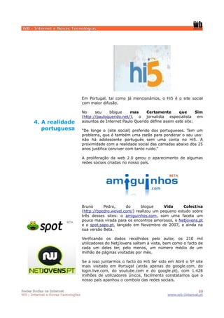 WB - Internet e Novas Tecnologias




                                    Em Portugal, tal como já mencionámos, o Hi5 é o site social
                                    com maior difusão.

                                    No     seu    blogue     mas     Certamente       que      Sim
                                    (http://pauloquerido.net/), o jornalista especialista em
      4. A realidade                assuntos de Internet Paulo Querido define assim este site:

         portuguesa                 “De longe o (site social) preferido dos portugueses. Tem um
                                    problema, que é também uma razão para ponderar o seu uso:
                                    não há adolescente português sem uma conta no Hi5. A
                                    proximidade com a realidade social das camadas abaixo dos 25
                                    anos justifica conviver com tanto ruído.”

                                    A proliferação da web 2.0 gerou o aparecimento de algumas
                                    redes sociais criadas no nosso país.




                                    Bruno      Pedro,      do    blogue      Vida     Colectiva
                                    (http://bpedro.wevel.com/) realizou um pequeno estudo sobre
                                    três desses sites: o amiguinhos.com, com uma faceta um
                                    pouco mais virada para os encontros amorosos, o Netjovens.pt
                                    e o spot.sapo.pt, lançado em Novembro de 2007, e ainda na
                                    sua versão Beta.

                                    Verificando os dados recolhidos pelo autor, os 210 mil
                                    utilizadores do NetjJovens saltam à vista, bem como o facto de
                                    cada um deles ter, pelo menos, um número médio de um
                                    milhão de páginas visitadas por mês.

                                    Se a isso juntarmos o facto do Hi5 ter sido em Abril o 5º site
                                    mais visitado em Portugal (atrás apenas do google.com, do
                                    login.live.com, do youtube.com e do google.pt), com 1.428
                                    milhões de utilizadores únicos, facilmente constatamos que o
                                    nosso país apanhou o comboio das redes sociais.

Redes Socias na Internet                                                                      10
WB - Internet e Novas Tecnologias                                              www.wb-Internet.pt
 