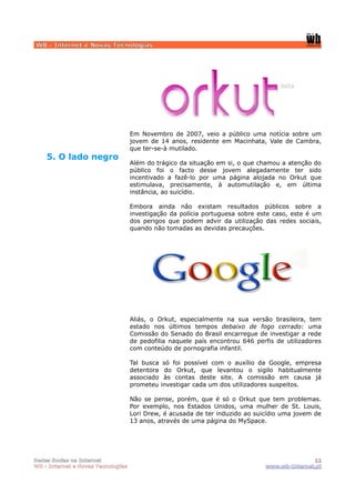 WB - Internet e Novas Tecnologias




                                    Em Novembro de 2007, veio a público uma notícia sobre um
                                    jovem de 14 anos, residente em Macinhata, Vale de Cambra,
                                    que ter-se-à mutilado.
    5. O lado negro
                                    Além do trágico da situação em si, o que chamou a atenção do
                                    público foi o facto desse jovem alegadamente ter sido
                                    incentivado a fazê-lo por uma página alojada no Orkut que
                                    estimulava, precisamente, à automutilação e, em última
                                    instância, ao suicídio.

                                    Embora ainda não existam resultados públicos sobre a
                                    investigação da polícia portuguesa sobre este caso, este é um
                                    dos perigos que podem advir da utilização das redes sociais,
                                    quando não tomadas as devidas precauções.




                                    Aliás, o Orkut, especialmente na sua versão brasileira, tem
                                    estado nos últimos tempos debaixo de fogo cerrado: uma
                                    Comissão do Senado do Brasil encarregue de investigar a rede
                                    de pedofilia naquele país encontrou 646 perfis de utilizadores
                                    com conteúdo de pornografia infantil.

                                    Tal busca    só foi possível com o auxílio da Google, empresa
                                    detentora     do Orkut, que levantou o sigilo habitualmente
                                    associado    às contas deste site. A comissão em causa já
                                    prometeu    investigar cada um dos utilizadores suspeitos.

                                    Não se pense, porém, que é só o Orkut que tem problemas.
                                    Por exemplo, nos Estados Unidos, uma mulher de St. Louis,
                                    Lori Drew, é acusada de ter induzido ao suicídio uma jovem de
                                    13 anos, através de uma página do MySpace.




Redes Socias na Internet                                                                      11
WB - Internet e Novas Tecnologias                                              www.wb-Internet.pt
 