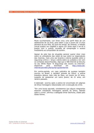 WB - Internet e Novas Tecnologias




                                    Muito sucintamente, Lori Drew criou uma perfil falso de um
                                    adolescente de 16 anos, para saber o que a jovem de 13 anos
                                    pensava da sua filha, da qual era amiga. No entanto, a relação
                                    virtual acabou em tragédia e agora Lori Drew está a ver-se a
                                    braços com a justiça, acusada de conspiração e acesso
                                    fraudulento ao computador de outrém.

                                    Apesar de este tipo de situações parecer querer dizer mais
                                    sobre os utilizadores das redes do que sobre os responsáveis
                                    das mesmas, mais uma vez levanta a eterna questão sobre a
                                    segurança online e lança o alerta sobre os cuidados a ter com
                                    os contactos desconhecidos, algo que a WB-Internet já discutiu
                                    no seu White Paper “A Segurança dos Jovens na Internet”,
                                    disponível      para    download      em      http://www.wb-
                                    internet.pt/index.php?jump=guiasinternet.

                                    Em contra-partida, um caso judiciário de sucesso também
                                    ocorreu no Brasil, e também através do Orkut: a polícia
                                    brasileira deteve, este mês de Maio, um jovem de 22 anos,
                                    suspeito de assassinar um outro jovem, de 21 anos, em
                                    Janeiro passado.

                                    A detenção ocorreu após a polícia ter encontrado em páginas
                                    do Orkut mensagens relacionadas com a execução do crime.

                                    “Em uma busca apurada, constatamos que alguns integrantes
                                    estavam mandando mensagens através do Orkut, falando
                                    sobre o crime”, afirmou o delegado Omar Dechiche, citado pelo
                                    Globo Online.




Redes Socias na Internet                                                                      12
WB - Internet e Novas Tecnologias                                              www.wb-Internet.pt
 