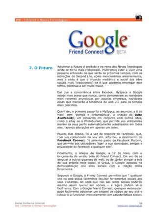 WB - Internet e Novas Tecnologias




                                    Adivinhar o Futuro é proibido e no reino das Novas Tecnologias
           7. O Futuro              ainda se torna mais complicado. Poderemos estar a viver uma
                                    pequena antevisão do que serão os próximos tempos, com as
                                    inovações do Second Life, como mencionámos anteriormente,
                                    mas o certo é que o impacto mediático e social dos sites
                                    sociais mais “tradicionais”, se é que podemos empregar este
                                    termo, continua a ser muito maior.

                                    Daí que a concorrência entre Facebok, MySpace e Google
                                    esteja mais acesa que nunca, como demonstram as novidades
                                    mais recentes anunciadas por aquelas empresas, novidades
                                    essas que marcarão a tendência da web 2.0 para os tempos
                                    mais próximos.

                                    Quem deu o primeiro passo foi o MySpace, ao anunciar, a 8 de
                                    Maio, com “pompa e circunstância”, a criação do Data
                                    Availability, um consórcio em conjunto com outros sites,
                                    como o eBay ou o Photobucket, que permite aos utilizadores
                                    manter os seus perfis automaticamente actualizados em todos
                                    eles, fazendo alterações em apenas um deles.

                                    Poucos dias depois, foi a vez da resposta do Facebook, que,
                                    com um comunicado no seu site, informou o nascimento do
                                    Facebook Connect: “o próximo passo da Facebook Platorm,
                                    que permite aos utilizadores 'ligar' a sua identidade, amigos e
                                    privacidade do Facebook a qualquer site”.

                                    Finalmente, o ataque do Google, a 12 de Maio, com o
                                    lançamento da versão beta do Friend Connect. Em vez de se
                                    associar a outros gigantes da web, ou de tentar alargar a teia
                                    da sua própria rede social, o Orkut, o Google apostou na
                                    democratização dos sites sociais com a criação desta
                                    ferramenta.

                                    Segundo o Google, o Friend Connect permitirá que “ qualquer
                                    site na web possa facilmente facultar ferramentas sociais aos
                                    seus visitantes. Os sites que não são redes sociais poderão
                                    mesmo assim querer ser sociais – e agora podem sê-lo
                                    facilmente. Com o Google Friend Connect, qualquer webmaster
                                    pode facilmente adicionar um snippet de código ao seu site e
                                    colocá-lo a funcionar imediatamente com características sociais


Redes Socias na Internet                                                                       14
WB - Internet e Novas Tecnologias                                               www.wb-Internet.pt
 
