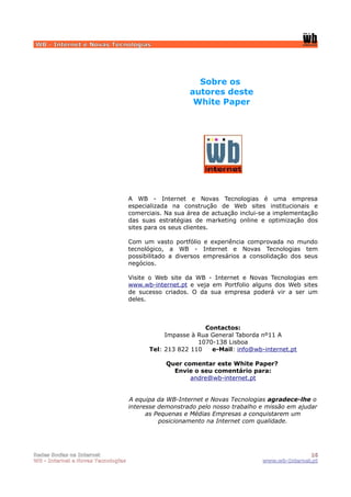 WB - Internet e Novas Tecnologias




                                                         Sobre os
                                                       autores deste
                                                        White Paper




                                    A WB - Internet e Novas Tecnologias é uma empresa
                                    especializada na construção de Web sites institucionais e
                                    comerciais. Na sua área de actuação inclui-se a implementação
                                    das suas estratégias de marketing online e optimização dos
                                    sites para os seus clientes.

                                    Com um vasto portfólio e experiência comprovada no mundo
                                    tecnológico, a WB - Internet e Novas Tecnologias tem
                                    possibilitado a diversos empresários a consolidação dos seus
                                    negócios.

                                    Visite o Web site da WB - Internet e Novas Tecnologias em
                                    www.wb-internet.pt e veja em Portfolio alguns dos Web sites
                                    de sucesso criados. O da sua empresa poderá vir a ser um
                                    deles.



                                                           Contactos:
                                               Impasse à Rua General Taborda nº11 A
                                                         1070-138 Lisboa
                                          Tel: 213 822 110   e-Mail: info@wb-internet.pt

                                                Quer comentar este White Paper?
                                                  Envie o seu comentário para:
                                                       andre@wb-internet.pt


                                    A equipa da WB-Internet e Novas Tecnologias agradece-lhe o
                                    interesse demonstrado pelo nosso trabalho e missão em ajudar
                                          as Pequenas e Médias Empresas a conquistarem um
                                              posicionamento na Internet com qualidade.




Redes Socias na Internet                                                                      16
WB - Internet e Novas Tecnologias                                              www.wb-Internet.pt
 
