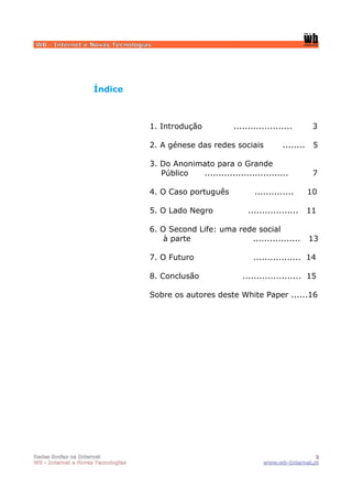 WB - Internet e Novas Tecnologias




                     Índice



                                    1. Introdução            .....................        3

                                    2. A génese das redes sociais             ........    5

                                    3. Do Anonimato para o Grande
                                       Público  ..............................            7

                                    4. O Caso português             ..............       10

                                    5. O Lado Negro               ..................     11

                                    6. O Second Life: uma rede social
                                        à parte              .................           13

                                    7. O Futuro                     ................. 14

                                    8. Conclusão                ..................... 15

                                    Sobre os autores deste White Paper ......16




Redes Socias na Internet                                                                2
WB - Internet e Novas Tecnologias                                      www.wb-Internet.pt
 