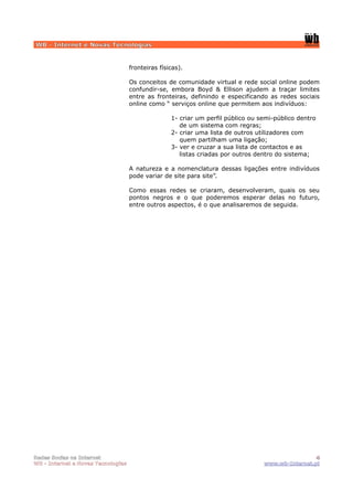 WB - Internet e Novas Tecnologias


                                    fronteiras físicas).

                                    Os conceitos de comunidade virtual e rede social online podem
                                    confundir-se, embora Boyd & Ellison ajudem a traçar limites
                                    entre as fronteiras, definindo e especificando as redes sociais
                                    online como “ serviços online que permitem aos indivíduos:

                                                   1- criar um perfil público ou semi-público dentro
                                                      de um sistema com regras;
                                                   2- criar uma lista de outros utilizadores com
                                                      quem partilham uma ligação;
                                                   3- ver e cruzar a sua lista de contactos e as
                                                      listas criadas por outros dentro do sistema;

                                    A natureza e a nomenclatura dessas ligações entre indivíduos
                                    pode variar de site para site”.

                                    Como essas redes se criaram, desenvolveram, quais os seu
                                    pontos negros e o que poderemos esperar delas no futuro,
                                    entre outros aspectos, é o que analisaremos de seguida.




Redes Socias na Internet                                                                           4
WB - Internet e Novas Tecnologias                                                 www.wb-Internet.pt
 