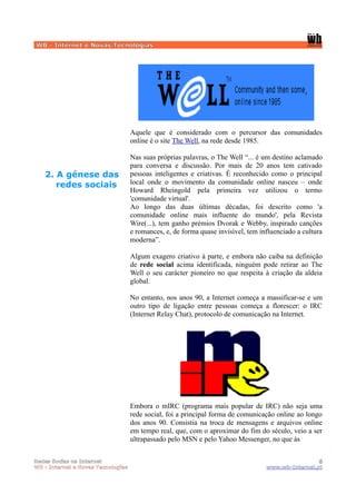 WB - Internet e Novas Tecnologias




                                    Aquele que é considerado com o percursor das comunidades
                                    online é o site The Well, na rede desde 1985.

                                    Nas suas próprias palavras, o The Well “... é um destino aclamado
                                    para conversa e discussão. Por mais de 20 anos tem cativado
   2. A génese das                  pessoas inteligentes e criativas. É reconhecido como o principal
      redes sociais                 local onde o movimento da comunidade online nasceu – onde
                                    Howard Rheingold pela primeira vez utilizou o termo
                                    'comunidade virtual'.
                                    Ao longo das duas últimas décadas, foi descrito como 'a
                                    comunidade online mais influente do mundo', pela Revista
                                    Wire(...), tem ganho prémios Dvorak e Webby, inspirado canções
                                    e romances, e, de forma quase invisível, tem influenciado a cultura
                                    moderna”.

                                    Algum exagero criativo à parte, e embora não caiba na definição
                                    de rede social acima identificada, ninguém pode retirar ao The
                                    Well o seu carácter pioneiro no que respeita à criação da aldeia
                                    global.

                                    No entanto, nos anos 90, a Internet começa a massificar-se e um
                                    outro tipo de ligação entre pessoas começa a florescer: o IRC
                                    (Internet Relay Chat), protocolo de comunicação na Internet.




                                    Embora o mIRC (programa mais popular de IRC) não seja uma
                                    rede social, foi a principal forma de comunicação online ao longo
                                    dos anos 90. Consistia na troca de mensagens e arquivos online
                                    em tempo real, que, com o aproximar do fim do século, veio a ser
                                    ultrapassado pelo MSN e pelo Yahoo Messenger, no que às


Redes Socias na Internet                                                                            5
WB - Internet e Novas Tecnologias                                                  www.wb-Internet.pt
 