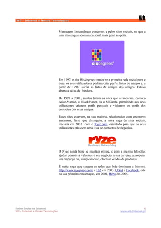 WB - Internet e Novas Tecnologias



                                    Mensagens Instantâneas concerne, e pelos sites sociais, no que a
                                    uma abordagem comunicacional mais geral respeita.




                                    Em 1997, o site Sixdegrees tornou-se a primeira rede social pura e
                                    dura: os seus utilizadores podiam criar perfis, listas de amigos e, a
                                    partir de 1998, surfar as listas de amigos dos amigos. Estava
                                    aberta a caixa de Pandora.

                                    De 1997 a 2001, muitos foram os sites que arrancaram, como o
                                    AsianAvenue, o BlackPlanet, ou o MiGente, permitindo aos seus
                                    utilizadores criarem perfis pessoais e visitarem os perfis dos
                                    contactos dos seus amigos.

                                    Esses sites estavam, na sua maioria, relacionados com encontros
                                    amorosos, facto que distinguiu, a nova vaga de sites sociais,
                                    iniciada em 2001, com o Ryze.com, orientado para que os seus
                                    utilizadores criassem uma lista de contactos de negócios.




                                    O Ryze ainda hoje se mantém online, e com a mesma filosofia:
                                    ajudar pessoas a valorizar o seu negócio, a sua carreira, a procurar
                                    um emprego ou, simplesmente, efectuar vendas de produtos,

                                    É nesta vaga que surgem as redes que hoje dominam a Internet:
                                    http://www.myspace.com/ e Hi5 em 2003, Orkut e Facebook, este
                                    na sua primeira encarnação, em 2004, Bebo em 2005.




Redes Socias na Internet                                                                             6
WB - Internet e Novas Tecnologias                                                   www.wb-Internet.pt
 