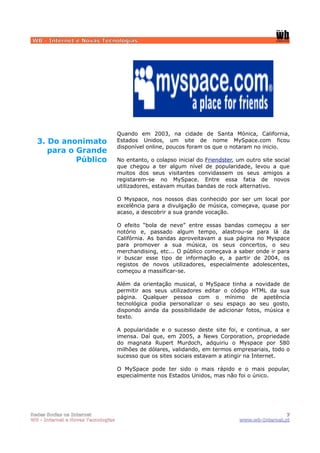 WB - Internet e Novas Tecnologias




                                    Quando em 2003, na cidade de Santa Mónica, California,
  3. Do anonimato                   Estados Unidos, um site de nome MySpace.com ficou
                                    disponível online, poucos foram os que o notaram no inicio.
     para o Grande
            Público                 No entanto, o colapso inicial do Friendster, um outro site social
                                    que chegou a ter algum nível de popularidade, levou a que
                                    muitos dos seus visitantes convidassem os seus amigos a
                                    registarem-se no MySpace. Entre essa fatia de novos
                                    utilizadores, estavam muitas bandas de rock alternativo.

                                    O Myspace, nos nossos dias conhecido por ser um local por
                                    excelência para a divulgação de música, começava, quase por
                                    acaso, a descobrir a sua grande vocação.

                                    O efeito “bola de neve” entre essas bandas começou a ser
                                    notório e, passado algum tempo, alastrou-se para lá da
                                    Califórnia. As bandas aproveitavam a sua página no Myspace
                                    para promover a sua música, os seus concertos, o seu
                                    merchandising, etc... O público começava a saber onde ir para
                                    ir buscar esse tipo de informação e, a partir de 2004, os
                                    registos de novos utilizadores, especialmente adolescentes,
                                    começou a massificar-se.

                                    Além da orientação musical, o MySpace tinha a novidade de
                                    permitir aos seus utilizadores editar o código HTML da sua
                                    página. Qualquer pessoa com o mínimo de apetência
                                    tecnológica podia personalizar o seu espaço ao seu gosto,
                                    dispondo ainda da possibilidade de adicionar fotos, música e
                                    texto.

                                    A popularidade e o sucesso deste site foi, e continua, a ser
                                    imensa. Daí que, em 2005, a News Corporation, propriedade
                                    do magnata Rupert Murdoch, adquiriu o Myspace por 580
                                    milhões de dólares, validando, em termos empresariais, todo o
                                    sucesso que os sites sociais estavam a atingir na Internet.

                                    O MySpace pode ter sido o mais rápido e o mais popular,
                                    especialmente nos Estados Unidos, mas não foi o único.




Redes Socias na Internet                                                                           7
WB - Internet e Novas Tecnologias                                                 www.wb-Internet.pt
 