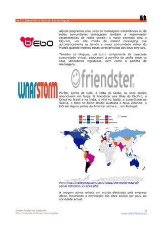 WB - Internet e Novas Tecnologias


                                    Alguns programas e/ou sites de mensagens instantâneas ou de
                                    redes comunitárias começaram também a implementar
                                    características de redes sociais: o maior exemplo será o
                                    QQ.com, um site chinês de instant messaging que
                                    automaticamente se tornou a maior comunidade virtual do
                                    Mundo quando indexou essas características aos seus serviços.

                                    Também os blogues, um outro componente da crescente
                                    comunidade virtual, adoptaram a partilha de perfis entre os
                                    seus utilizadores registados, bem como a partilha de
                                    mensagens.




                                    Porém, acima de tudo, à volta do Globo, os sites sociais
                                    arrancavam em força: O Friendster nas Ilhas do Pacífico, o
                                    Orkut no Brasil e na Índia, o Mixi no Japão, o LunarStorm na
                                    Suécia, o Bebo no Reino Unido, Austrália e Nova Zelândia, o
                                    Hi5 em alguns países da América Latina e... em Portugal.




                                    (fonte:http://valleywag.com/tech/notag/the-world-map-of-
                                    social-networks-273201.php)

                                    A imagem acima retrata um estudo efectuado pela empresa
                                    Alexa, mostrando a dominação dos sites sociais por país, na
                                    sociedade actual.



Redes Socias na Internet                                                                        8
WB - Internet e Novas Tecnologias                                              www.wb-Internet.pt
 