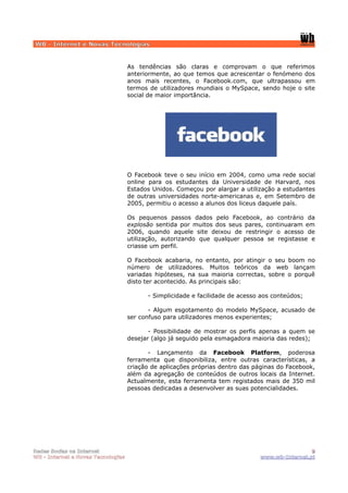 WB - Internet e Novas Tecnologias


                                    As tendências são claras e comprovam o que referimos
                                    anteriormente, ao que temos que acrescentar o fenómeno dos
                                    anos mais recentes, o Facebook.com, que ultrapassou em
                                    termos de utilizadores mundiais o MySpace, sendo hoje o site
                                    social de maior importância.




                                    O Facebook teve o seu início em 2004, como uma rede social
                                    online para os estudantes da Universidade de Harvard, nos
                                    Estados Unidos. Começou por alargar a utilização a estudantes
                                    de outras universidades norte-americanas e, em Setembro de
                                    2005, permitiu o acesso a alunos dos liceus daquele país.

                                    Os pequenos passos dados pelo Facebook, ao contrário da
                                    explosão sentida por muitos dos seus pares, continuaram em
                                    2006, quando aquele site deixou de restringir o acesso de
                                    utilização, autorizando que qualquer pessoa se registasse e
                                    criasse um perfil.

                                    O Facebook acabaria, no entanto, por atingir o seu boom no
                                    número de utilizadores. Muitos teóricos da web lançam
                                    variadas hipóteses, na sua maioria correctas, sobre o porquê
                                    disto ter acontecido. As principais são:

                                          - Simplicidade e facilidade de acesso aos conteúdos;

                                           - Algum esgotamento do modelo MySpace, acusado de
                                    ser confuso para utilizadores menos experientes;

                                           - Possibilidade de mostrar os perfis apenas a quem se
                                    desejar (algo já seguido pela esmagadora maioria das redes);

                                           - Lançamento da Facebook Platform, poderosa
                                    ferramenta que disponibiliza, entre outras características, a
                                    criação de aplicações próprias dentro das páginas do Facebook,
                                    além da agregação de conteúdos de outros locais da Internet.
                                    Actualmente, esta ferramenta tem registados mais de 350 mil
                                    pessoas dedicadas a desenvolver as suas potencialidades.




Redes Socias na Internet                                                                        9
WB - Internet e Novas Tecnologias                                              www.wb-Internet.pt
 