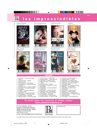 los imprescindibles
     Conjura del pasado                               Por unos demonios más                          Tenebrosa Lucinda                               La niñera
     Mary Jane Clark                                  Kim Harrison                                   Sunny                                           Melissa Nathan




      9 788498 006834                                  9 788498 006902                                 9 788498 006827                               9 788498 006971
     Almas perdidas                                  El soñador y las damas                          Ama de la muerte                              As de corazones
     Lisa Jackson                                    Candice Hern                                    Karen Chance                                  Barbara Metzger




       9 788498 006995                                9 788498 006841                                 9 788498 006407                               9 788498 006964

                                                                                    LISTADO
      1.   Cassie Palmer - 1: El aliento de las tinieblas        17.   El mundo de los lupi - 2: Peligro mortal                33.   Los Monère - 2: El florecer de Mona Lisa
      2.   El factor ex                                          18.   Amanecer Suspense - 1: Cuando rompe el día              34.   Amanecer Suspense - 2: Expuesta
      3.   La Casa de la Noche - 1: Marcada                      19.   Cassie Palmer - 3: Envuelta en la noche                 35.   Cassie Palmer - 4: La maldición del alba
      4.   Érase un amor futuro                                  20.   Trilogía de las cartas - 1: As de corazones             36.   Trilogía de las cartas - 3: Reina de diamantes
      5.   El mundo de los lupi - 1: Peligro tentador            21.   La niñera                                               37.   Nuevo Mundo - 2: El secreto del vampiro
      6.   Las viudas alegres - 1: En la pasión de la noche      22.   La Casa de la Noche - 3: Elegida                        38.   La reina de los zapatos
      7.   La camarera                                           23.   Rachel Morgan - 2: El bueno, el feo y la bruja          39.   Rachel Morgan - 4: Por un puñado de hechizos
      8.   Trilogía de las damas - 1: El placer de una dama      24.   Almas perdidas                                          40.   Odelia Grey - 1: Un misterio talla XXL
      9.   Cassie Palmer - 2: La llamada de las sombras          25.   Dorina Basarab - 1: La hija de la medianoche            41.   Dorina Basarab - 2: Ama de la muerte
     10.   La maquilladora                                       26.   El hombre ideal                                         42.   Johnny be good
     11.   Los Monère - 1: El despertar de Mona Lisa             27.   Nuevo Mundo - 1: La seducción del vampiro               43.   Nuevo Mundo - 3: El beso del vampiro
     12.   Una deuda con Delia                                   28.   Trilogía de las cartas - 2: Jota de tréboles            44.   Highlander - 1: El beso del demonio
     13.   Rachel Morgan - 1: Bruja mala nunca muere             29.   Rachel Morgan - 3: Antes bruja que muerta               45.   Princesa demonio - 1: Tenebrosa Lucinda
     14.   Las viudas alegres - 2: Tan solo una aventura         30.   Las viudas alegres - 3: Déjate llevar                   46.   Gabinete de las damas - 1: El soñador y las damas
     15.   La Casa de la Noche - 2: Traicionada                  31.   El mundo de los lupi - 3: Líneas de sangre              47.   Conjura del pasado
     16.   Trilogía de las damas - 2: El pacto de una dama       32.   Trilogía de las damas - 3: El juego de un rufián        48.   Rachel Morgan - 5: Por unos demonios más


                            En nuestra página web encontrarás el catálogo completo
                                                          www.pandora-romantica.es
     C/ Pico Mulhacén, 24-26                                                                                              DISTRIBUIDO POR:
     Polígono Industrial El Alquitón.
     28500 Arganda del Rey, Madrid
     Teléfono: 91 870 45 85
     Fax: 91 871 72 22
     e-mail: informacion@pandora-romantica.es
     * Los precios, números de página, números de colección y fechas de publicación que figuran en este boletín son orientativos y están sujetos a revisión.




09_abr_jun_pandora_11.PM6                             4                                                                       22/03/2011, 9:40
 