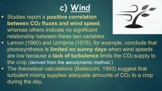  Studies report a positive correlation
between CO2 fluxes and wind speed,
whereas others indicate no significant
relationship between these two variables.
 Lemon (1960) and Uchijima (1976), for example, conclude that
photosynthesis is limited on sunny days when wind speeds
are low because a lack of turbulence limits the CO2 supply to
the crop (derived from the aerodynamic method.)
 The theoretical calculations (Baldocchi, 1993) suggest that
turbulent mixing supplies adequate amounts of CO2 to a crop
during the day.
c) Wind
 