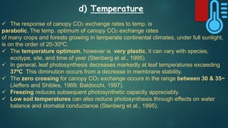 d) Temperature
 The response of canopy CO2 exchange rates to temp. is
parabolic. The temp. optimum of canopy CO2 exchange rates
of many crops and forests growing in temperate continental climates, under full sunlight,
is on the order of 20-30ºC.
 The temperature optimum, however is very plastic, it can vary with species,
ecotype, site, and time of year (Stenberg et al., 1995).
 In general, leaf photosynthesis decreases markedly at leaf temperatures exceeding
37ºC This diminution occurs from a decrease in membrane stability.
 The zero crossing for canopy CO2 exchange occurs in the range between 30 & 35~
(Jeffers and Shibles, 1969; Baldocchi, 1997).
 Freezing reduces subsequent photosynthetic capacity appreciably.
 Low soil temperatures can also reduce photosynthesis through effects on water
balance and stomatal conductance (Stenberg et al., 1995).
 