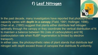 In the past decade, many investigators have reported that photosynthetic
capacity varies with depth in a canopy (Field, 1991; Hollinger, 1996).
Chen et al., (1993) suggest that plants either distribute leaf nitrogen
optimally through the canopy or they coordinate the vertical distribution of N
to maintain a balance between Wc (rate of carboxylation) and Wj
(carboxylation rate when RuBP regeneration is limited by electron
transport).
In either case, the photosynthetic rates of plant stands that distribute leaf
nitrogen with depth exceed those of canopies that distribute N uniformly.
f) Leaf Nitrogen
 