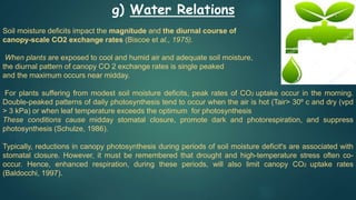 g) Water Relations
Soil moisture deficits impact the magnitude and the diurnal course of
canopy-scale CO2 exchange rates (Biscoe et al., 1975).
When plants are exposed to cool and humid air and adequate soil moisture,
the diurnal pattern of canopy CO 2 exchange rates is single peaked
and the maximum occurs near midday.
For plants suffering from modest soil moisture deficits, peak rates of CO2 uptake occur in the morning.
Double-peaked patterns of daily photosynthesis tend to occur when the air is hot (Tair> 30º c and dry (vpd
> 3 kPa) or when leaf temperature exceeds the optimum for photosynthesis
These conditions cause midday stomatal closure, promote dark and photorespiration, and suppress
photosynthesis (Schulze, 1986).
Typically, reductions in canopy photosynthesis during periods of soil moisture deficit's are associated with
stomatal closure. However, it must be remembered that drought and high-temperature stress often co-
occur. Hence, enhanced respiration, during these periods, will also limit canopy CO2 uptake rates
(Baldocchi, 1997).
 