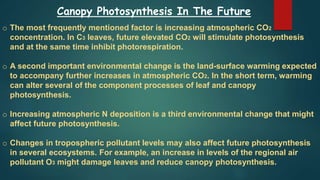 Canopy Photosynthesis In The Future
o The most frequently mentioned factor is increasing atmospheric CO2
concentration. In C3 leaves, future elevated CO2 will stimulate photosynthesis
and at the same time inhibit photorespiration.
o A second important environmental change is the land-surface warming expected
to accompany further increases in atmospheric CO2. In the short term, warming
can alter several of the component processes of leaf and canopy
photosynthesis.
o Increasing atmospheric N deposition is a third environmental change that might
affect future photosynthesis.
o Changes in tropospheric pollutant levels may also affect future photosynthesis
in several ecosystems. For example, an increase in levels of the regional air
pollutant O3 might damage leaves and reduce canopy photosynthesis.
 