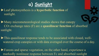 ►Leaf photosynthesis is a hyperbolic function of
sunlight.
►Many micrometeorological studies shows that canopy
CO2 exchange rates (F) are a quasilinear function of absorbed
sunlight.
►This quasilinear response tends to be associated with closed, well-
watered crop canopies or with data averaged over the course of a day.
►Forests and sparse vegetation, on the other hand, experience a
markedly nonlinear response between Fc and absorbed sunlight
a) Sunlight
 