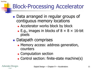 Verilog
Digital Design — Chapter 9 — Accelerators 11
Block-Processing Accelerator
 Data arranged in regular groups of
contiguous memory locations
 Accelerator works block by block
 E.g., images in blocks of 8 × 8 × 16-bit
pixels
 Datapath comprises
 Memory access: address generation,
counters
 Computation section
 Control section: finite-state machine(s)
 