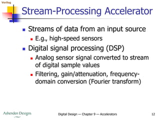 Verilog
Digital Design — Chapter 9 — Accelerators 12
Stream-Processing Accelerator
 Streams of data from an input source
 E.g., high-speed sensors
 Digital signal processing (DSP)
 Analog sensor signal converted to stream
of digital sample values
 Filtering, gain/attenuation, frequency-
domain conversion (Fourier transform)
 