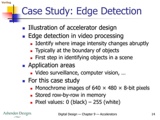 Verilog
Digital Design — Chapter 9 — Accelerators 14
Case Study: Edge Detection
 Illustration of accelerator design
 Edge detection in video processing
 Identify where image intensity changes abruptly
 Typically at the boundary of objects
 First step in identifying objects in a scene
 Application areas
 Video surveillance, computer vision, …
 For this case study
 Monochrome images of 640 × 480 × 8-bit pixels
 Stored row-by-row in memory
 Pixel values: 0 (black) – 255 (white)
 