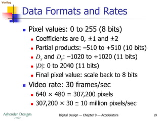 Verilog
Digital Design — Chapter 9 — Accelerators 19
Data Formats and Rates
 Pixel values: 0 to 255 (8 bits)
 Coefficients are 0, ±1 and ±2
 Partial products: –510 to +510 (10 bits)
 Dx and Dy: –1020 to +1020 (11 bits)
 |D|: 0 to 2040 (11 bits)
 Final pixel value: scale back to 8 bits
 Video rate: 30 frames/sec
 640 × 480 = 307,200 pixels
 307,200 × 30  10 million pixels/sec
 