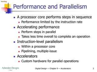 Verilog
Digital Design — Chapter 9 — Accelerators 2
Performance and Parallelism
 A processor core performs steps in sequence
 Performance limited by the instruction rate
 Accelerating performance
 Perform steps in parallel
 Takes less time overall to complete an operation
 Instruction-level parallelism
 Within a processor core
 Pipelining, multiple-issue
 Accelerators
 Custom hardware for parallel operations
 