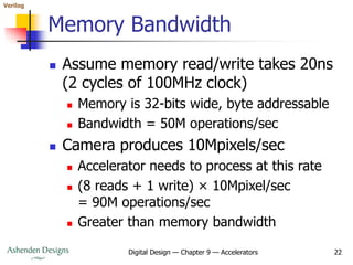 Verilog
Digital Design — Chapter 9 — Accelerators 22
Memory Bandwidth
 Assume memory read/write takes 20ns
(2 cycles of 100MHz clock)
 Memory is 32-bits wide, byte addressable
 Bandwidth = 50M operations/sec
 Camera produces 10Mpixels/sec
 Accelerator needs to process at this rate
 (8 reads + 1 write) × 10Mpixel/sec
= 90M operations/sec
 Greater than memory bandwidth
 