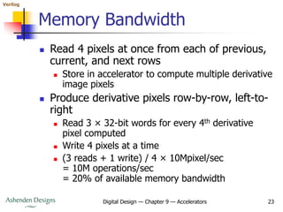 Verilog
Digital Design — Chapter 9 — Accelerators 23
Memory Bandwidth
 Read 4 pixels at once from each of previous,
current, and next rows
 Store in accelerator to compute multiple derivative
image pixels
 Produce derivative pixels row-by-row, left-to-
right
 Read 3 × 32-bit words for every 4th derivative
pixel computed
 Write 4 pixels at a time
 (3 reads + 1 write) / 4 × 10Mpixel/sec
= 10M operations/sec
= 20% of available memory bandwidth
 