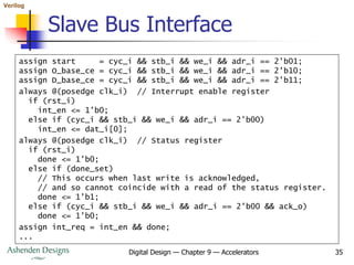 Verilog
Digital Design — Chapter 9 — Accelerators 35
Slave Bus Interface
assign start = cyc_i && stb_i && we_i && adr_i == 2'b01;
assign O_base_ce = cyc_i && stb_i && we_i && adr_i == 2'b10;
assign D_base_ce = cyc_i && stb_i && we_i && adr_i == 2'b11;
always @(posedge clk_i) // Interrupt enable register
if (rst_i)
int_en <= 1'b0;
else if (cyc_i && stb_i && we_i && adr_i == 2'b00)
int_en <= dat_i[0];
always @(posedge clk_i) // Status register
if (rst_i)
done <= 1'b0;
else if (done_set)
// This occurs when last write is acknowledged,
// and so cannot coincide with a read of the status register.
done <= 1'b1;
else if (cyc_i && stb_i && we_i && adr_i == 2'b00 && ack_o)
done <= 1'b0;
assign int_req = int_en && done;
...
 