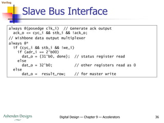 Verilog
Digital Design — Chapter 9 — Accelerators 36
Slave Bus Interface
always @(posedge clk_i) // Generate ack output
ack_o <= cyc_i && stb_i && !ack_o;
// Wishbone data output multiplexer
always @*
if (cyc_i && stb_i && !we_i)
if (adr_i == 2'b00)
dat_o = {31'b0, done}; // status register read
else
dat_o = 32'b0; // other registers read as 0
else
dat_o = result_row; // for master write
 