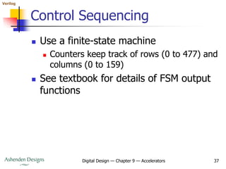 Verilog
Digital Design — Chapter 9 — Accelerators 37
Control Sequencing
 Use a finite-state machine
 Counters keep track of rows (0 to 477) and
columns (0 to 159)
 See textbook for details of FSM output
functions
 