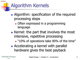 Verilog
Digital Design — Chapter 9 — Accelerators 4
Algorithm Kernels
 Algorithm: specification of the required
processing steps
 Often expressed in a programming
language
 Kernel: the part that involves the most
intensive, repetitive processing
 “10% of operations take 90% of the time”
 Accelerating a kernel with parallel
hardware gives the best payback
 