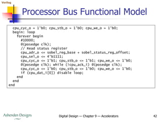 Verilog
Digital Design — Chapter 9 — Accelerators 42
Processor Bus Functional Model
cpu_cyc_o = 1'b0; cpu_stb_o = 1'b0; cpu_we_o = 1'b0;
begin: loop
forever begin
#10000;
@(posedge clk);
// Read status register
cpu_adr_o <= sobel_reg_base + sobel_status_reg_offset;
cpu_sel_o <= 4'b1111;
cpu_cyc_o <= 1'b1; cpu_stb_o <= 1'b1; cpu_we_o <= 1'b0;
@(posedge clk); while (!cpu_ack_i) @(posedge clk);
cpu_cyc_o <= 1'b0; cpu_stb_o <= 1'b0; cpu_we_o <= 1'b0;
if (cpu_dat_i[0]) disable loop;
end
end
end
 