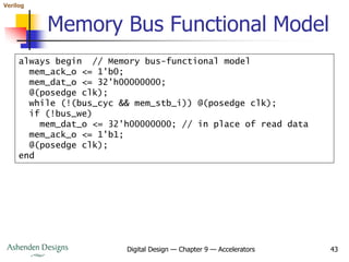 Verilog
Digital Design — Chapter 9 — Accelerators 43
Memory Bus Functional Model
always begin // Memory bus-functional model
mem_ack_o <= 1'b0;
mem_dat_o <= 32'h00000000;
@(posedge clk);
while (!(bus_cyc && mem_stb_i)) @(posedge clk);
if (!bus_we)
mem_dat_o <= 32'h00000000; // in place of read data
mem_ack_o <= 1'b1;
@(posedge clk);
end
 
