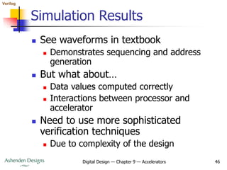 Verilog
Digital Design — Chapter 9 — Accelerators 46
Simulation Results
 See waveforms in textbook
 Demonstrates sequencing and address
generation
 But what about…
 Data values computed correctly
 Interactions between processor and
accelerator
 Need to use more sophisticated
verification techniques
 Due to complexity of the design
 