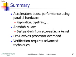 Verilog
Digital Design — Chapter 9 — Accelerators 47
Summary
 Accelerators boost performance using
parallel hardware
 Replication, pipelining, …
 Ahmdahl’s Law
 Best payback from accelerating a kernel
 DMA avoids processor overhead
 Verification requires advanced
techniques
 