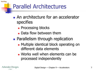 Verilog
Digital Design — Chapter 9 — Accelerators 7
Parallel Architectures
 An architecture for an accelerator
specifies
 Processing blocks
 Data flow between them
 Parallelism through replication
 Multiple identical block operating on
different data elements
 Works well when elements can be
processed independently
 