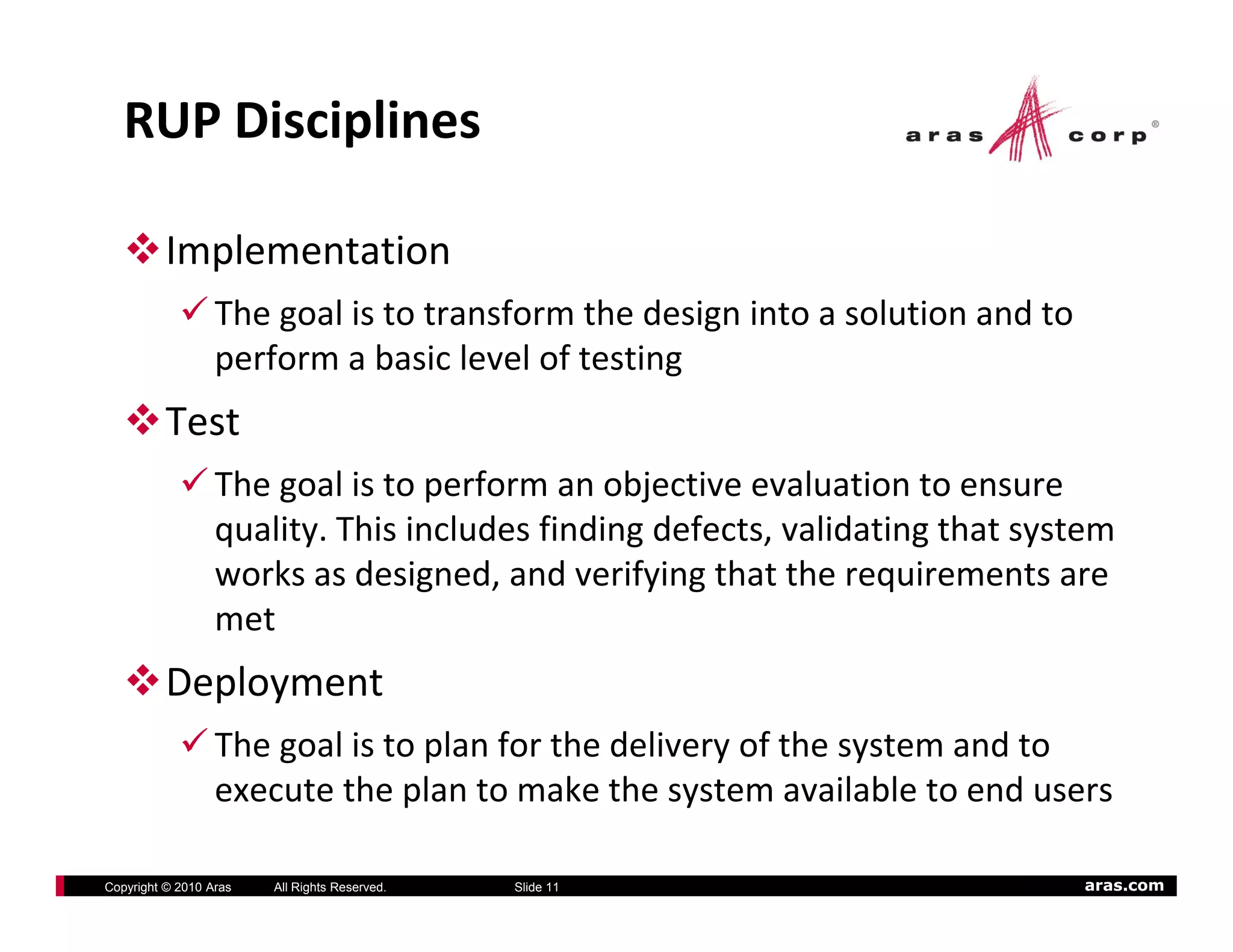 RUP Disciplines

          Implementation
                  The goal is to transform the design into a solution and to 
                  perform a basic level of testing
          Test
                  The goal is to perform an objective evaluation to ensure 
                  quality. This includes finding defects, validating that system 
                  quality This includes finding defects validating that system
                  works as designed, and verifying that the requirements are 
                  met
          Deployment
                  The goal is to plan for the delivery of the system and to 
                  execute the plan to make the system available to end users

Copyright © 2010 Aras   All Rights Reserved.   Slide 11                         aras.com
 