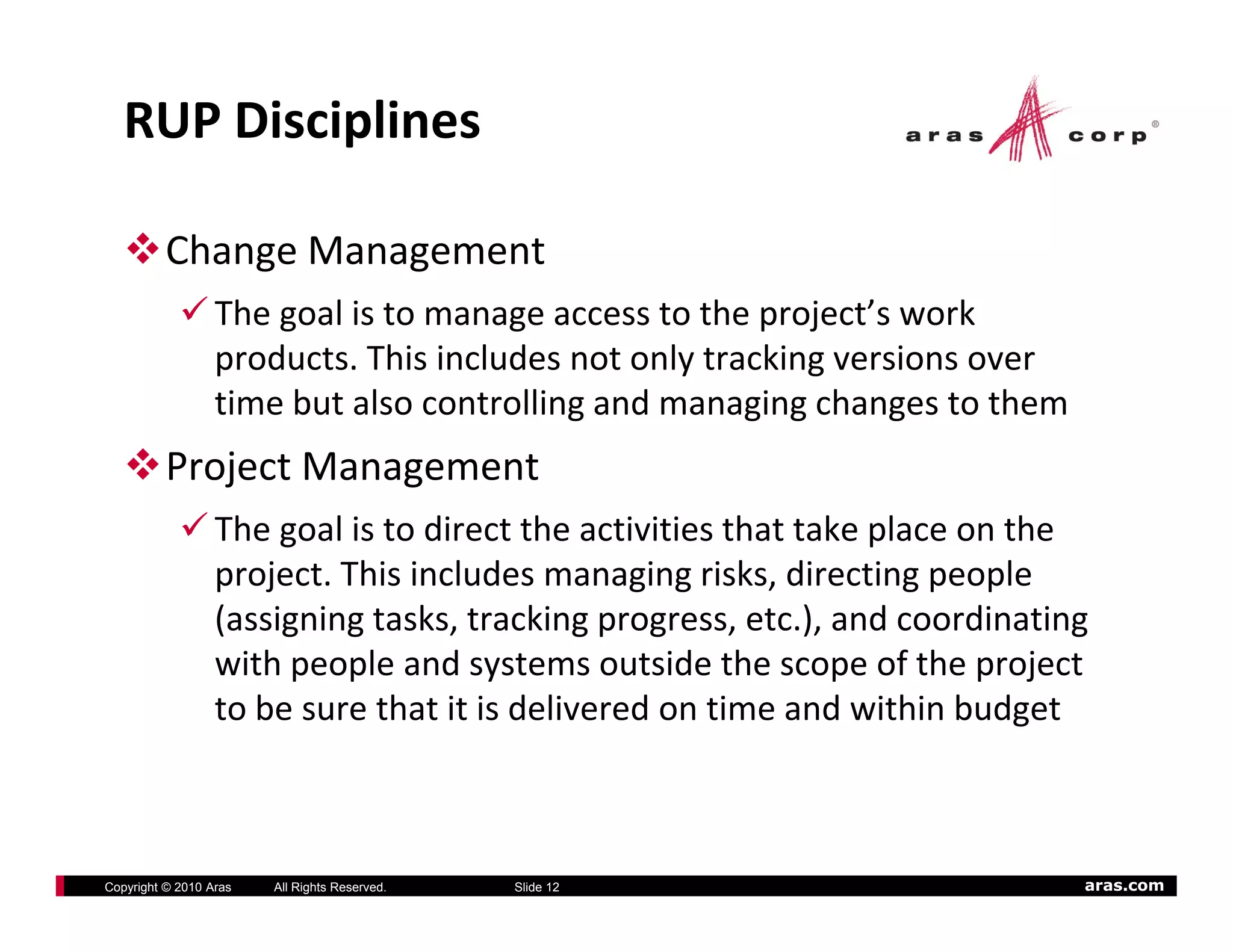 RUP Disciplines

          Change Management
                  The goal is to manage access to the project’s work 
                  products. This includes not only tracking versions over 
                                          g           g g      g
                  time but also controlling and managing changes to them
          Project Management
                  The goal is to direct the activities that take place on the 
                  The goal is to direct the activities that take place on the
                  project. This includes managing risks, directing people 
                  (assigning tasks, tracking progress, etc.), and coordinating 
                  with people and systems outside the scope of the project 
                    ith      l    d t           t id th            f th     j t
                  to be sure that it is delivered on time and within budget



Copyright © 2010 Aras   All Rights Reserved.   Slide 12                       aras.com
 