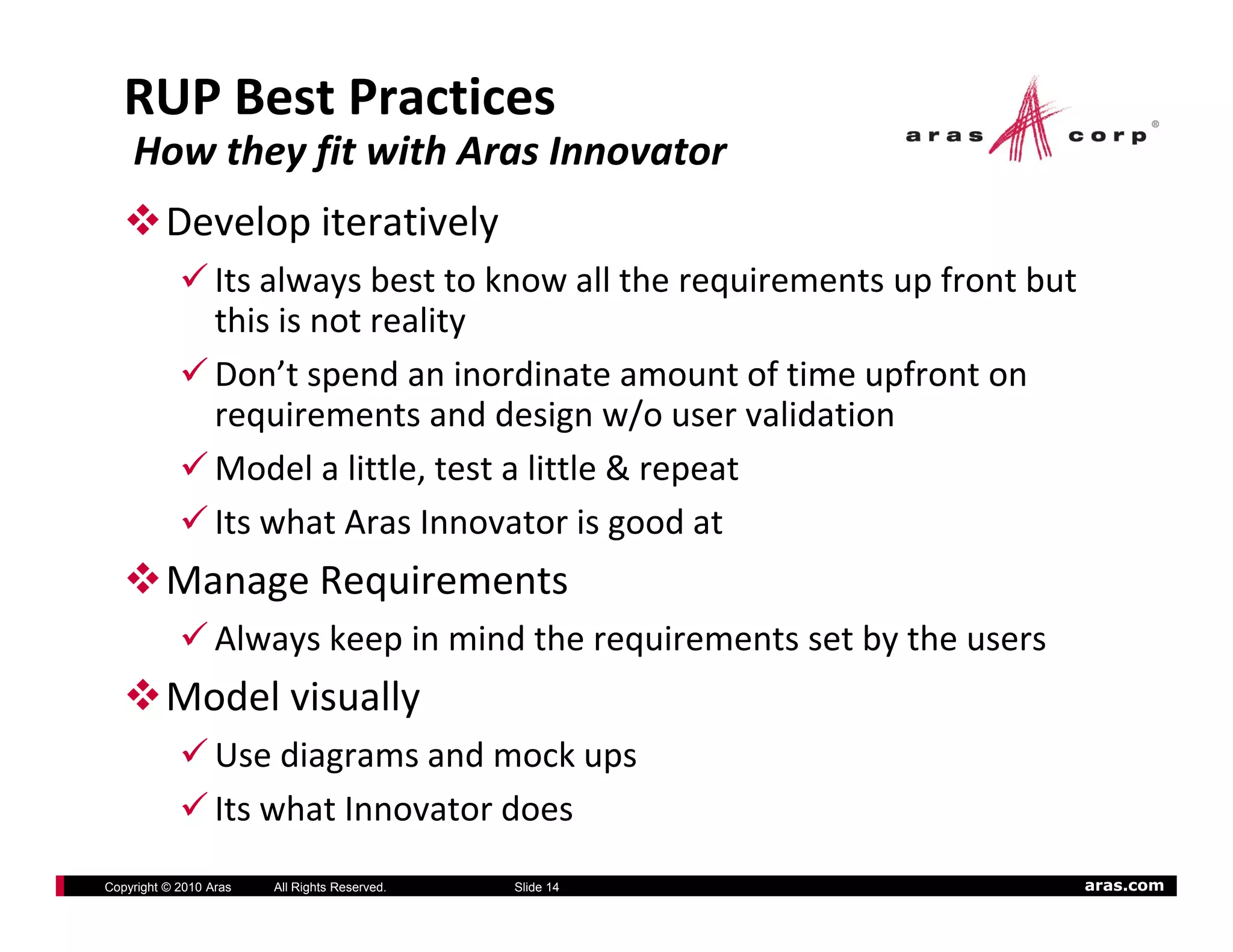 RUP Best Practices 
    How they fit with Aras Innovator
          Develop iteratively
                  Its always best to know all the requirements up front but 
                           y                          q         p
                  this is not reality
                  Don’t spend an inordinate amount of time upfront on 
                  requirements and design w/o user validation
                  requirements and design w/o user validation
                  Model a little, test a little & repeat 
                  Its what Aras Innovator is good at
                                                g
          Manage Requirements
                  Always keep in mind the requirements set by the users
                      y     p               q               y
          Model visually
                  Use diagrams and mock ups
                  Its what Innovator does
Copyright © 2010 Aras   All Rights Reserved.   Slide 14                    aras.com
 