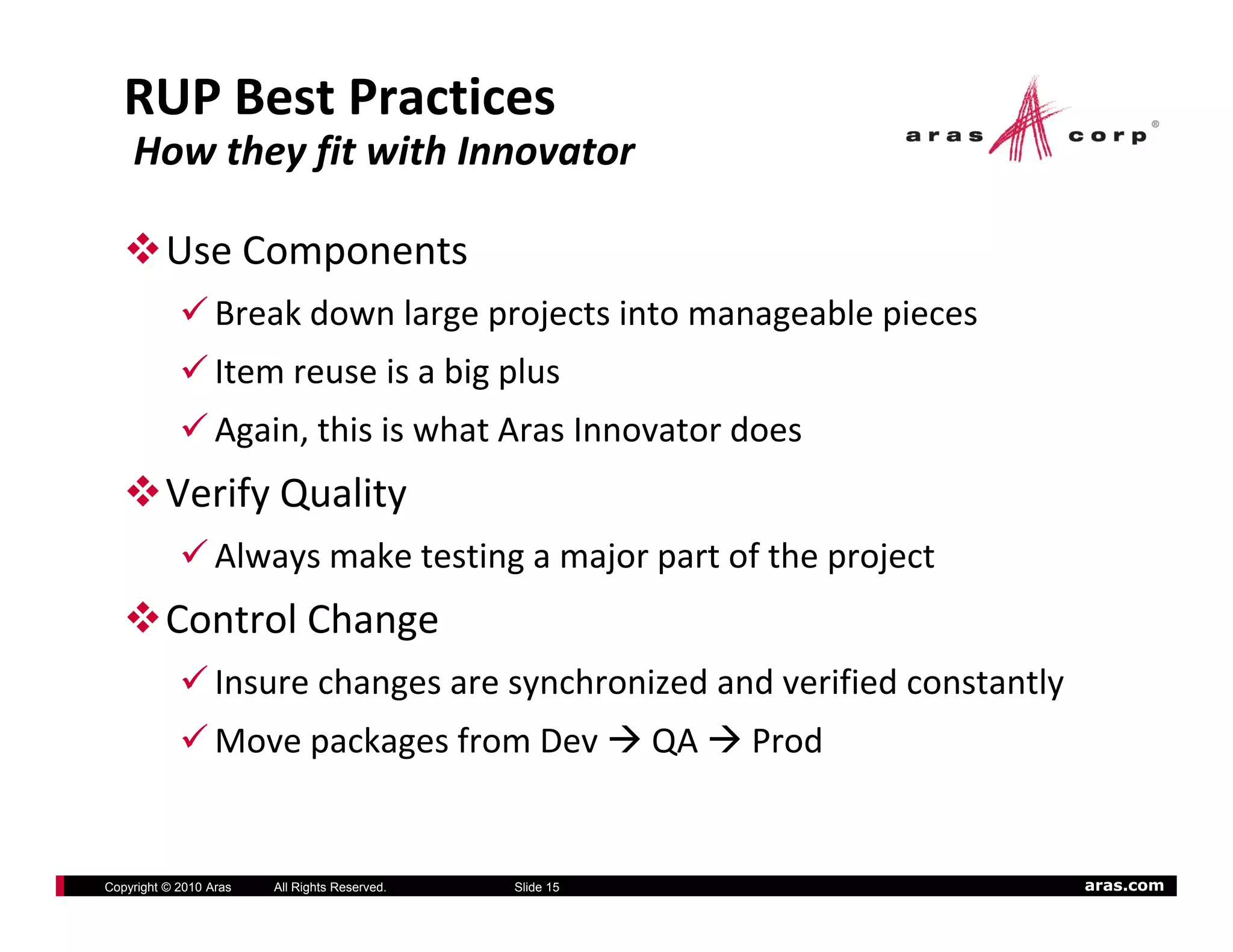 RUP Best Practices 
    How they fit with Innovator

          Use Components
                  Break down large projects into manageable pieces
                  Item reuse is a big plus
                  Again, this is what Aras Innovator does
          Verify Quality
                  Always make testing a major part of the project
          Control Change
                  Insure changes are synchronized and verified constantly
                  Move packages from Dev                  QA    Prod


Copyright © 2010 Aras   All Rights Reserved.   Slide 15                     aras.com
 