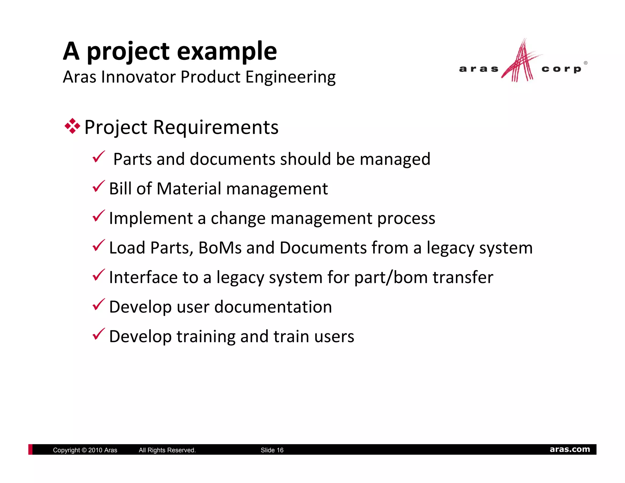 A project example
   Aras Innovator Product Engineering 

          Project Requirements
                   Parts and documents should be managed
                  Bill of Material management
                  Implement a change management process
                  Load Parts, BoMs and Documents from a legacy system
                  Interface to a legacy system for part/bom transfer
                  I    f         l             f       /b        f
                  Develop user documentation
                  Develop training and train users
                  D l t i i          dt i




Copyright © 2010 Aras   All Rights Reserved.   Slide 16                 aras.com
 